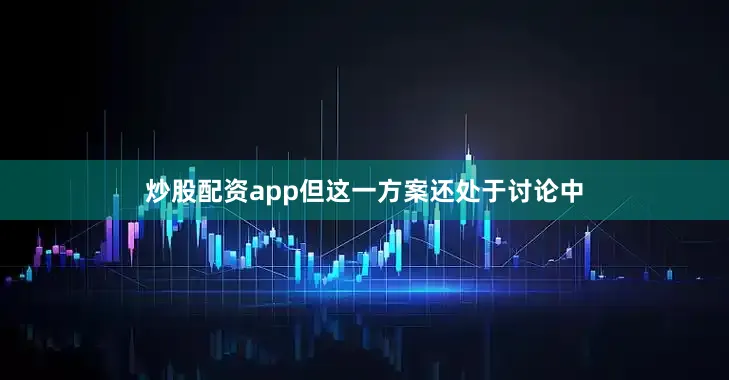 炒股配资app但这一方案还处于讨论中