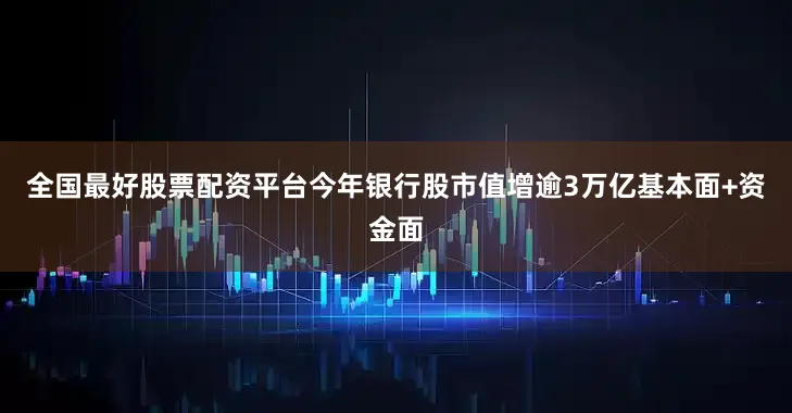 全国最好股票配资平台今年银行股市值增逾3万亿基本面+资金面