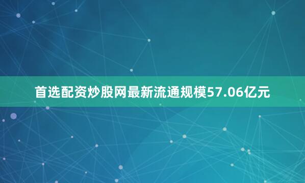 首选配资炒股网最新流通规模57.06亿元