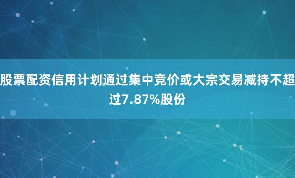 股票配资信用计划通过集中竞价或大宗交易减持不超过7.87%股份