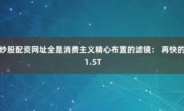 炒股配资网址全是消费主义精心布置的滤镜： 再快的 1.5T
