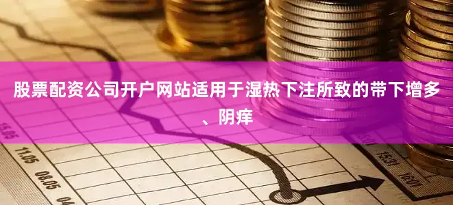 股票配资公司开户网站适用于湿热下注所致的带下增多、阴痒