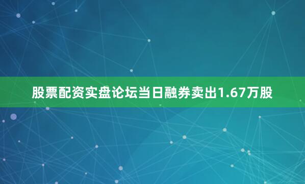 股票配资实盘论坛当日融券卖出1.67万股